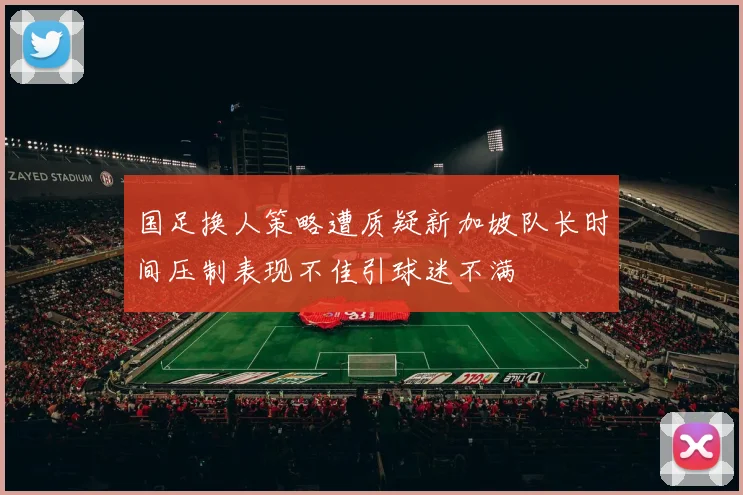国足换人策略遭质疑新加坡队长时间压制表现不佳引球迷不满