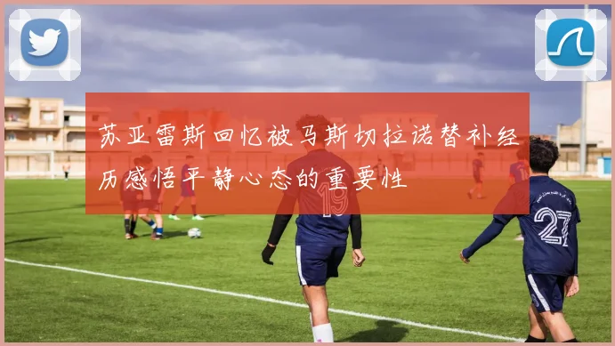苏亚雷斯回忆被马斯切拉诺替补经历感悟平静心态的重要性