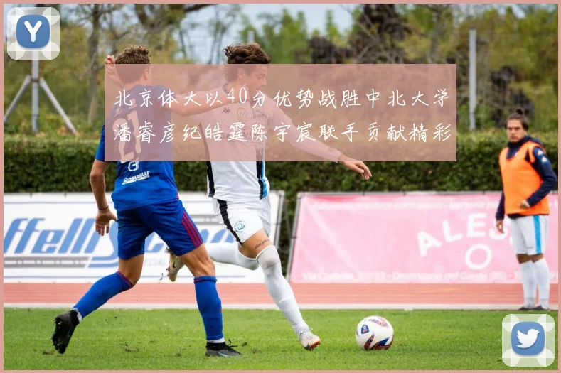 北京体大以40分优势战胜中北大学潘睿彦纪皓霆陈宇宸联手贡献精彩表现