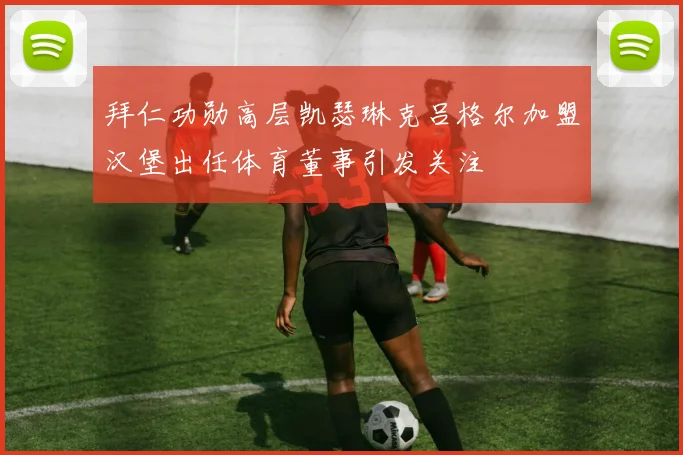 拜仁功勋高层凯瑟琳克吕格尔加盟汉堡出任体育董事引发关注