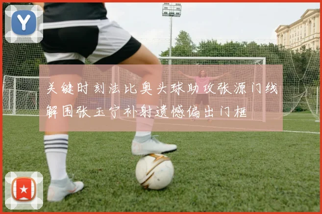 关键时刻法比奥头球助攻张源门线解围张玉宁补射遗憾偏出门框