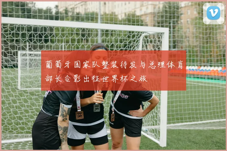 葡萄牙国家队整装待发与总理体育部长合影出征世界杯之旅