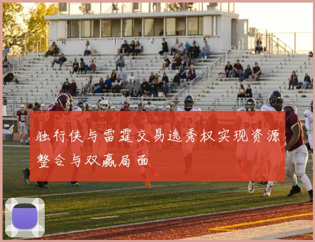独行侠与雷霆交易选秀权实现资源整合与双赢局面