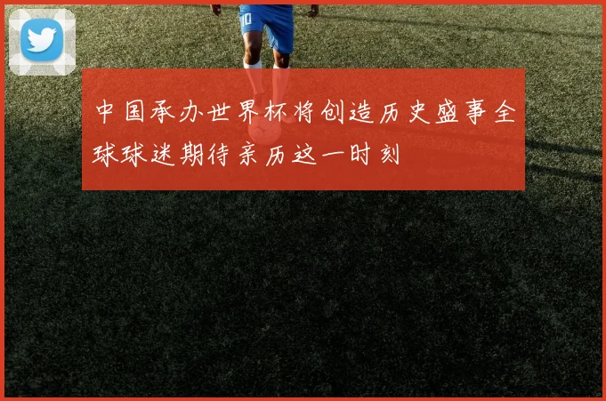 中国承办世界杯将创造历史盛事全球球迷期待亲历这一时刻