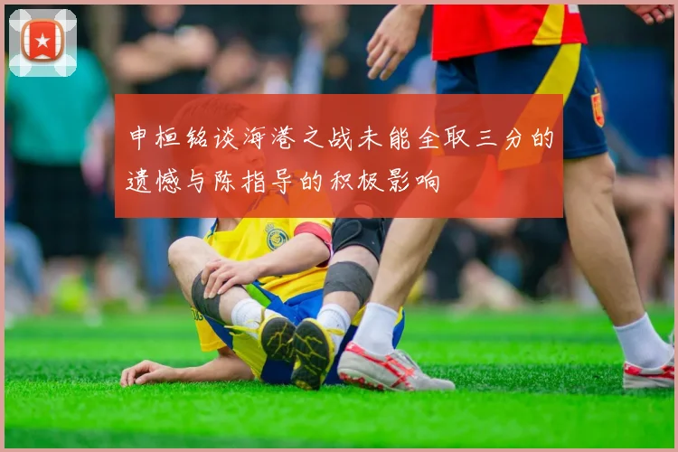 申桓铭谈海港之战未能全取三分的遗憾与陈指导的积极影响