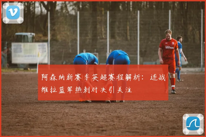 阿森纳新赛季英超赛程解析：连战维拉蓝军热刺对决引关注
