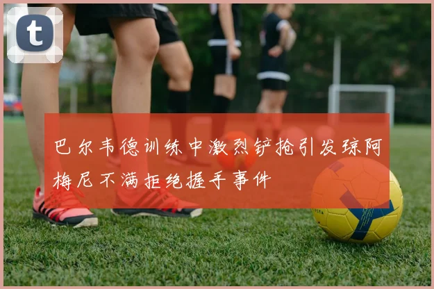 巴尔韦德训练中激烈铲抢引发琼阿梅尼不满拒绝握手事件