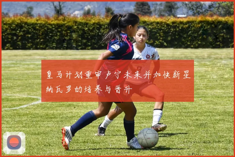 皇马计划重审卢宁未来并加快新星纳瓦罗的培养与晋升