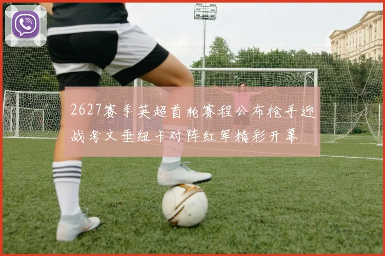 2627赛季英超首轮赛程公布枪手迎战考文垂纽卡对阵红军精彩开幕