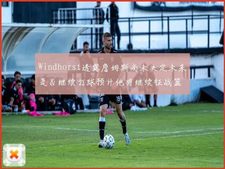 Windhorst透露詹姆斯尚未决定未来是否继续打球预计他将继续征战篮球赛场
